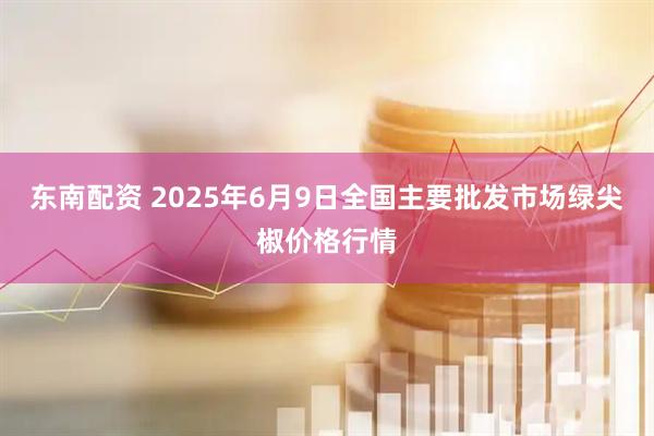 东南配资 2025年6月9日全国主要批发市场绿尖椒价格行情