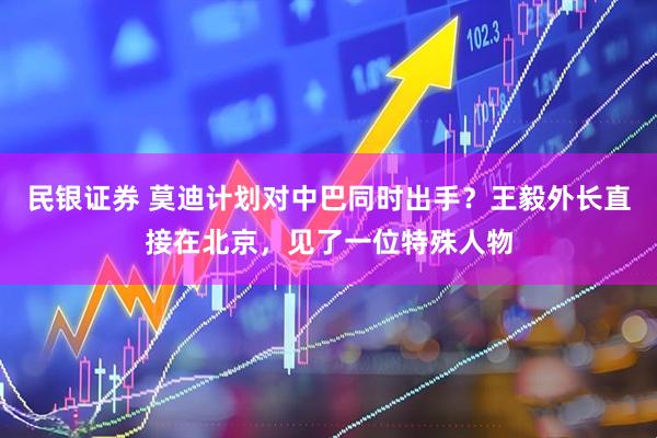 民银证券 莫迪计划对中巴同时出手？王毅外长直接在北京，见了一位特殊人物