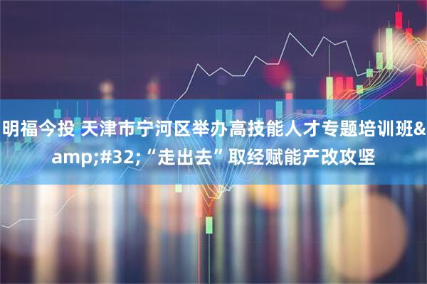 明福今投 天津市宁河区举办高技能人才专题培训班&#32;“走出去”取经赋能产改攻坚