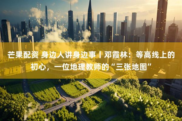 芒果配资 身边人讲身边事丨邓霞林：等高线上的初心，一位地理教师的“三张地图”