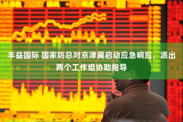 丰益国际 国家防总对京津冀启动应急响应，派出两个工作组协助指导