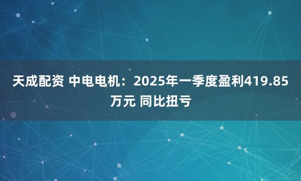 天成配资 中电电机：2025年一季度盈利419.85万元 同比扭亏