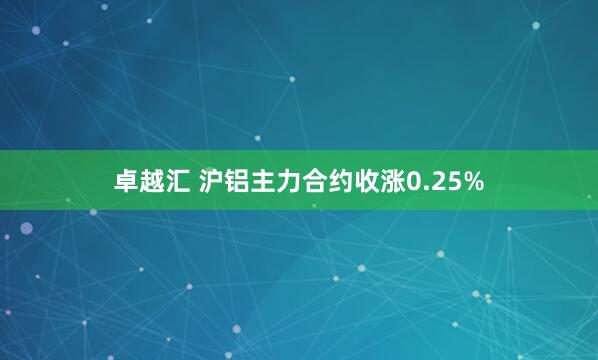 卓越汇 沪铝主力合约收涨0.25%
