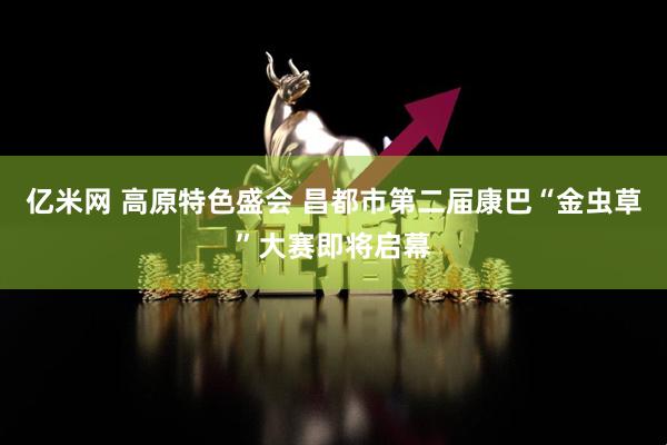 亿米网 高原特色盛会 昌都市第二届康巴“金虫草”大赛即将启幕