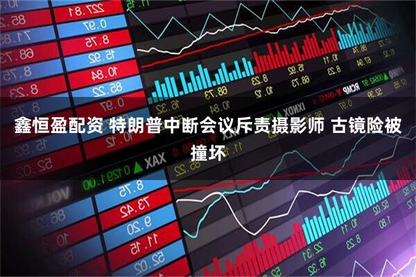 鑫恒盈配资 特朗普中断会议斥责摄影师 古镜险被撞坏