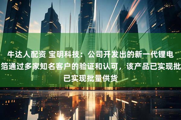 牛达人配资 宝明科技：公司开发出的新一代锂电复合铜箔通过多家知名客户的验证和认可，该产品已实现批量供货