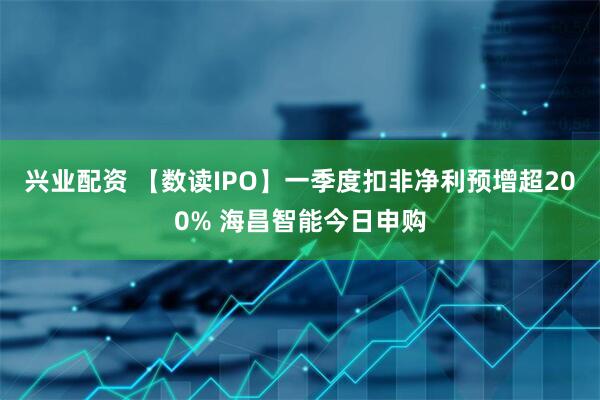 兴业配资 【数读IPO】一季度扣非净利预增超200% 海昌智能今日申购