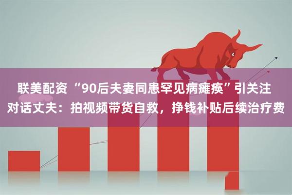 联美配资 “90后夫妻同患罕见病瘫痪”引关注 对话丈夫：拍视频带货自救，挣钱补贴后续治疗费