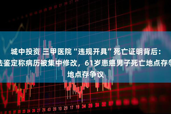 城中投资 三甲医院“违规开具”死亡证明背后：司法鉴定称病历被集中修改，61岁患癌男子死亡地点存争议